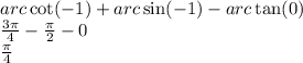 arc \cot( - 1) + arc \sin( - 1) - arc \tan(0) \\ \frac{3\pi}{4} - \frac{\pi}{2} - 0 \\ \frac{\pi}{4}