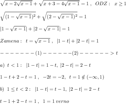 \sqrt{ x-2\sqrt{x-1} }+\sqrt{ x+3-4\sqrt{x-1} } =1\;,\; \; ODZ:\; \; x \geq 1\\\\ \sqrt{(1-\sqrt{x-1})^2} + \sqrt{(2-\sqrt{x-1})^2} =1\\\\|1-\sqrt{x-1}|+|2-\sqrt{x-1}|=1\\\\Zamena:\; \; t= \sqrt{x-1} \; ,\; \; |1-t|+|2-t|=1\\\\-------(1)------(2)------\ \textgreater \ t\\\\a)\; \; t\ \textless \ 1:\; \; |1-t|=1-t,\; |2-t|=2-t\\\\1-t+2-t=1\; ,\; \; -2t=-2,\; \; t=1\notin (-\infty ,1)\\\\b)\; \; 1 \leq t\ \textless \ 2:\; \; |1-t|=t-1,\; |2-t|=2-t\\\\t-1+2-t=1\; ,\; \; 1=1\; verno