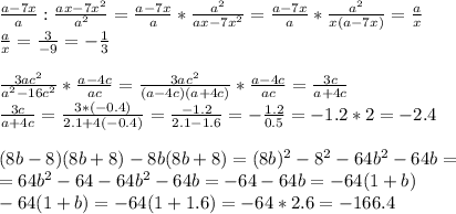 \frac{a-7x}{a}: \frac{ax-7x^2}{a^2}= \frac{a-7x}{a}* \frac{a^2}{ax-7x^2}=\frac{a-7x}{a}* \frac{a^2}{x(a-7x)}= \frac{a}{x} \\ \frac{a}{x}=\frac{3}{-9}=- \frac{1}{3} \\ \\ \frac{3ac^2}{a^2-16c^2}* \frac{a-4c}{ac}=\frac{3ac^2}{(a-4c)(a+4c)}* \frac{a-4c}{ac}= \frac{3c}{a+4c} \\ \frac{3c}{a+4c}=\frac{3*(-0.4)}{2.1+4(-0.4)}= \frac{-1.2}{2.1-1.6}= -\frac{1.2}{0.5}=-1.2*2=-2.4 \\ \\ (8b-8)(8b+8)-8b(8b+8)=(8b)^2-8^2-64b^2-64b= \\ =64b^2-64-64b^2-64b=-64-64b=-64(1+b) \\ -64(1+b)=-64(1+1.6)=-64*2.6=-166.4