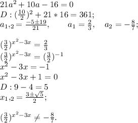 21a^2+10a-16=0\\D:(\frac{10}{2})^2+21*16=361;\\a_1,_2=\frac{-5\pm19}{21}, \qquad a_1=\frac{2}{3}, \quad a_2=-\frac{8}{7};\\\\(\frac{3}{2})^{x^2-3x}=\frac{2}{3}\\(\frac{3}{2})^{x^2-3x}=(\frac{3}{2})^{-1}\\x^2-3x=-1\\x^2-3x+1=0\\D:9-4=5\\x_1,_2=\frac{3\pm\sqrt{5}}{2};\\\\(\frac{3}{2})^{x^2-3x} \neq -\frac{8}{7}.