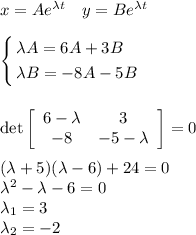 x = Ae^{\lambda t}\quad y=Be^{\lambda t}\\\\&#10;\left\{&#10;\begin{aligned}&#10;&\lambda A = 6A+3B\\&#10;&\lambda B = -8A-5B&#10;\end{aligned}&#10;\right.\\\\\\&#10; \det \left[\begin{array}{ccc}6-\lambda&3\\-8&-5-\lambda\end{array}\right] =0\\\\&#10;(\lambda+5)(\lambda-6)+24 = 0\\&#10;\lambda^2 -\lambda-6 = 0\\&#10;\lambda_1 = 3\\&#10;\lambda_2 = -2&#10;