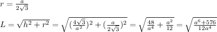 r= \frac{a}{2 \sqrt{3} } \\ \\ L= \sqrt{h^2+r^2}= \sqrt{(\frac{4 \sqrt{3} }{a^2})^2+( \frac{a}{2 \sqrt{3} })^2} = \sqrt{ \frac{48}{a^4} + \frac{a^2}{12} }= \sqrt{ \frac{a^6+576}{12a^4} } \\ \\