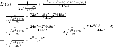 L'(a)= \frac{1}{2\sqrt{ \frac{a^6+576}{12a^4} }} * \frac{6a^5*12a^4-48a^3(a^6+576)}{144a^8} = \\ \\ =\frac{1}{2\sqrt{ \frac{a^6+576}{12a^4} }} * \frac{72a^9-48a^9-27648a^3}{144a^8}= \\ \\ = \frac{1}{2\sqrt{ \frac{a^6+576}{12a^4} }} * \frac{24a^9-27648a^3}{144a^8} = \frac{1}{2\sqrt{ \frac{a^6+576}{12a^4} }} * \frac{24a^3(a^6-1152)}{144a^8} = \\ \\ = \frac{1}{2\sqrt{ \frac{a^6+576}{12a^4} }} * \frac{a^6-1152}{6a^5}