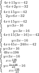 \left \{ {{4x+15y=-42} \atop {-6x+2y=-32}} \right. \\ \left \{ {{4x+15y=-42} \atop {2y=6x-32}} \right. \\ \left \{ {{4x+15y=-42} \atop {y=3x-16}} \right. \\ \left \{ {{y=3x-16} \atop {4x+15(3x-16)=-42}} \right. \\ \left \{ {{y=3x-16} \atop {4x+45x-240=-42}} \right. \\ \left \{ {{y=3x-16} \atop {49x=198}} \right. \\ \left \{ {{y=3x-16} \atop {x= \frac{198}{49} }} \right. \\ \left \{ {{y= \frac{3*198}{49}-16 } \atop {x= \frac{198}{49} }} \right.