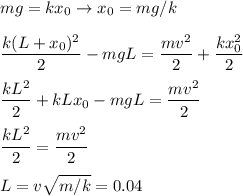 \displaystyle&#10;mg = kx_0 \rightarrow x_0 = mg/k \\\\&#10;\frac{k(L+x_0)^2}{2} - mgL = \frac{mv^2}{2}+\frac{kx_0^2}{2}\\\\&#10;\frac{kL^2}{2}+ kLx_0 - mgL = \frac{mv^2}{2}\\\\&#10;\frac{kL^2}{2} = \frac{mv^2}{2}\\\\&#10;L = v\sqrt{m/k} = 0.04