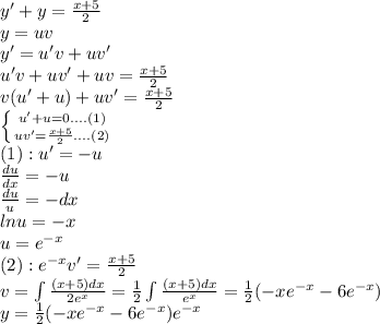 y'+y= \frac{x+5}{2} \\ y=uv \\ y'=u'v+uv' \\ u'v+uv'+uv=\frac{x+5}{2} \\ v(u'+u)+uv'=\frac{x+5}{2} \\ \left \{ {{u'+u=0....(1)} \atop {uv'=\frac{x+5}{2}....(2)}} \right. \\ (1): u'=-u \\ \frac{du}{dx} = -u \\ \frac{du}{u} = -dx \\ lnu=-x \\ u=e^{-x} \\ (2):e^{-x} v'=\frac{x+5}{2} \\ v=\int\frac{(x+5)dx}{2e^{x}} = \frac{1}{2} \int\frac{(x+5)dx}{e^{x}} = \frac{1}{2} (-xe^{-x}-6e^{-x} ) \\ y=\frac{1}{2} (-xe^{-x}-6e^{-x} )e^{-x}