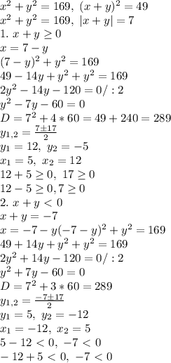 x^2+y^2=169, \ (x+y)^2=49\\&#10;x^2+y^2=169, \ |x+y|=7\\&#10;1. \ x+y \geq 0\\&#10;x=7-y\\&#10;(7-y)^2+y^2=169\\&#10;49-14y+y^2+y^2=169\\&#10;2y^2-14y-120=0/:2\\&#10;y^2-7y-60=0\\&#10;D=7^2+4*60=49+240=289\\&#10;y_{1,2}= \frac{7\pm17}{2} \\&#10;y_1=12, \ y_2=-5\\x_1=5,\ x_2=12\\12+5 \geq 0, \ 17 \geq 0\\&#10;12-5 \geq 0, 7 \geq 0\\&#10;2. \ x+y\ \textless \ 0\\&#10;x+y=-7\\&#10;x=-7-y&#10;(-7-y)^2+y^2=169\\&#10;49+14y+y^2+y^2=169\\&#10;2y^2+14y-120=0/:2\\&#10;y^2+7y-60=0\\&#10;D=7^2+3*60=289\\&#10;y_{1,2}= \frac{-7\pm17}{2} \\y_1=5, \ y_2=-12\\&#10;x_1=-12, \ x_2=5\\&#10;5-12\ \textless \ 0, \ -7\ \textless \ 0\\&#10;-12+5\ \textless \ 0,\ -7\ \textless \ 0\\