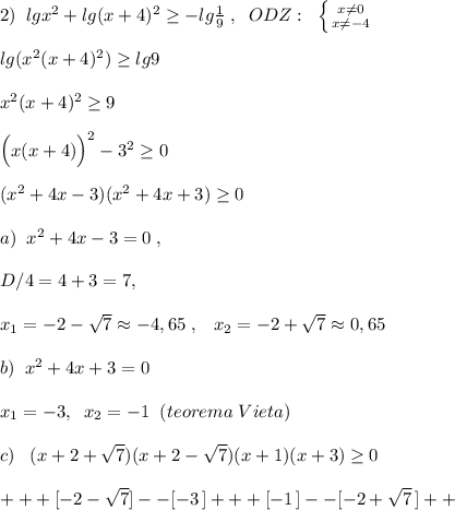 2)\; \; lgx^2+lg(x+4)^2 \geq -lg\frac{1}{9}\; ,\; \; ODZ:\; \; \left \{ {{x\ne 0} \atop {x\ne -4}} \right. \\\\lg(x^2(x+4)^2) \geq lg9 \\\\x^2(x+4)^2 \geq 9\\\\\Big (x(x+4)\Big )^2-3^2 \geq 0\\\\(x^2+4x-3)(x^2+4x+3) \geq 0\\\\a)\; \; x^2+4x-3=0\; ,\\\\ D/4=4+3=7,\\\\x_1=-2-\sqrt7\approx -4,65\; ,\; \; \; x_2=-2+\sqrt7\approx 0,65\\\\b)\; \; x^2+4x+3=0\\\\x_1=-3,\; \; x_2=-1\; \; (teorema\; Vieta)\\\\c)\; \; \; (x+2+\sqrt7)(x+2-\sqrt7)(x+1)(x+3) \geq 0\\\\+++[-2-\sqrt7]--[-3\, ]+++[-1\, ]--[-2+\sqrt7\, ]++