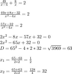 \frac{49}{x-4} + \frac{8}{x} =2 \\ \\ \frac{49x+8x-32}{ x^{2} -4x} =2 \\ \\ \frac{57x-32}{ x^{2}-4x } =2 \\ \\ 2 x^{2} -8x-57x+32=0 \\ 2 x^{2} -65x+32=0 \\ &#10;D=65 ^{2} -4*2*32= \sqrt{3969} =63 \\ \\ x_{1} = \frac{65-63}{2*2} = \frac{1}{2} \\ \\ x_{2} = \frac{65+63}{2*2} = \frac{128}{4} =32