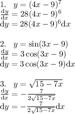 \\1.\; \; \; y=(4x-9)^7\\ \frac{\mathrm{d}y }{\mathrm{d} x}=28(4x-9)^6\\ {\mathrm{d}y }=28(4x-9)^6{\mathrm{d}x}\\ \\2.\; \; \; y=\sin(3x-9)\\ \frac{\mathrm{d}y }{\mathrm{d} x}=3\cos(3x-9)\\ {\mathrm{d}y }=3\cos(3x-9){\mathrm{d}x}\\ \\3.\; \; \;y=\sqrt{15-7x}\\ \frac{\mathrm{d}y }{\mathrm{d} x}=-\frac{7}{2\sqrt{15-7x}}\\ {\mathrm{d}y }=-\frac{7}{2\sqrt{15-7x}}{\mathrm{d}x}\\