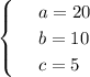 \begin{cases}&#10; & \text{ } a=20 \\ &#10; & \text{ } b=10 \\ &#10; & \text{ } c=5 &#10;\end{cases}