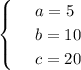 \begin{cases}&#10; & \text{ } a=5 \\ &#10; & \text{ } b=10 \\ &#10; & \text{ } c=20 &#10;\end{cases}