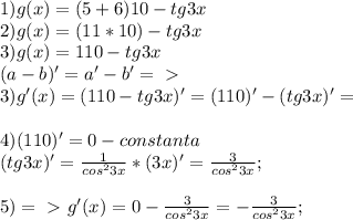 1)g(x)=(5+6)10 - tg3x \\ &#10;2)g(x)=(11*10)-tg3x\\&#10;3)g(x)=110-tg3x \\ (a-b)'=a'-b' =\ \textgreater \ \\&#10;3)g'(x)=(110-tg3x)'= (110)'-(tg3x)'=\\\\&#10;4)(110)' = 0 - constanta\\&#10;(tg3x)'= \frac{1}{cos^23x} *(3x)'= \frac{3}{cos^23x};\\&#10;\\5) =\ \textgreater \ g'(x)= 0 - \frac{3}{cos^23x} = - \frac{3}{cos^23x};&#10;&#10;&#10;&#10;