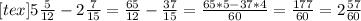 [tex]5 \frac{5}{12} - 2 \frac{7}{15} = \frac{65}{12}- \frac{37}{15}= \frac{65*5-37*4}{60} = \frac{177}{60}=2 \frac{57}{60}