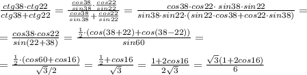 \frac{ctg38\cdot ctg22}{ctg38+ctg22} = \frac{\frac{cos38}{sin38}\cdot \frac{cos22}{sin22} }{ \frac{cos38}{sin38} + \frac{cos22}{sin22} } = \frac{cos38\cdot cos22\cdot \; sin38\cdot sin22}{sin38\cdot sin22\cdot (sin22\cdot cos38+cos22\cdot sin38)} =\\\\= \frac{cos38\cdot cos22}{sin(22+38)} = \frac{\frac{1}{2}\cdot (cos(38+22)+cos(38-22))}{sin60} =\\\\= \frac{\frac{1}{2}\cdot(cos60+cos16)}{\sqrt3/2} = \frac{\frac{1}{2}+cos16}{\sqrt3} =\frac{1+2cos16}{2\sqrt3}= \frac{\sqrt3(1+2cos16)}{6}