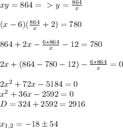 xy=864=\ \textgreater \ y= \frac{864}{x} \\ \\ (x-6)(\frac{864}{x} +2)=780 \\ \\ 864+2x-\frac{6*864}{x}-12=780 \\ \\ 2x+(864-780-12)-\frac{6*864}{x}=0 \\ \\ 2x^2+72x-5184=0 \\ x^2+36x-2592=0 \\ D=324+2592=2916 \\ \\ x_{1,2}=-18б54