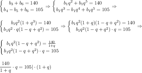 \displaystyle \left \{ {{b_3+b_6=140} \atop {b_4-b_5+b_6=105}} \right. \Rightarrow \left \{ {{b_1q^2+b_1q^5=140} \atop {b_1q^3-b_1q^4+b_1q^5=105}} \right. \Rightarrow\\ \\ \\ \left \{ {{b_1q^2(1+q^3)=140} \atop {b_1q^2\cdot q(1-q+q^2)=105}} \right.\Rightarrow \left \{ {{b_1q^2(1+q)(1-q+q^2)=140} \atop {b_1q^2(1-q+q^2)\cdot q=105}} \right. \Rightarrow \\ \\ \\ \left \{ {{b_1q^2(1-q+q^2)= \frac{140}{1+q} } \atop {b_1q^2(1-q+q^2)\cdot q=105}} \right. \\ \\ \\ \frac{140}{1+q}\cdot q=105|\cdot(1+q)