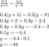 \frac{0,3}{y+5} = \frac{0.4}{y-8} \\ \\ 0.4(y+5)=0.3(y-8) \\ 0.4y+2=0.3y - 2.4 \\ 0.4y-0.3y=-2.4-2 \\ &#10;0.1y=-4.4 \\ y=-4.4:0.1 \\ y=-44