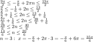 \frac{9 \pi }{2} \leq -\frac{ \pi }{6}+2 \pi n \leq \frac{13 \pi }{2} \\\ \frac{9 }{2} \leq -\frac{ 1 }{6}+2 n \leq \frac{13 }{2} \\\ \frac{9 }{2}+\frac{ 1 }{6} \leq 2 n \leq \frac{13 }{2}+\frac{ 1 }{6} \\\ \frac{27 }{6}+\frac{ 1 }{6} \leq 2 n \leq \frac{39 }{6}+\frac{ 1 }{6} \\\ \frac{28 }{6} \leq 2 n \leq \frac{40 }{6} \\\ \frac{14 }{6} \leq n \leq \frac{20 }{6} \\\ n=3: \ x=-\frac{ \pi }{6}+2 \pi \cdot 3=-\frac{ \pi }{6}+6 \pi = \frac{35 \pi }{6}