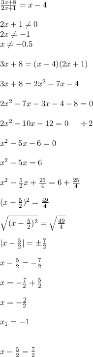 \frac{3x+8}{2x+1}=x-4\\\\&#10;2x+1\neq0\\&#10;2x\neq-1\\&#10;x\neq-0.5 \\\\&#10;3x+8=(x-4)(2x+1)\\\\&#10;3x+8=2x^2-7x-4\\\\&#10;2x^2-7x-3x-4-8=0\\\\&#10;2x^2-10x-12=0\ \ \ |\div 2\\\\&#10;x^2-5x-6=0\\\\&#10;x^2-5x=6\\\\&#10;x^2- \frac{5}{2}x+ \frac{25}{4}=6+ \frac{25}{4}\\\\&#10;(x- \frac{5}{2})^2= \frac{49}{4}\\\\&#10;\sqrt{(x- \frac{5}{2})^2}=\sqrt{ \frac{49}{4} } \\\\&#10;|x- \frac{5}{2}|=\pm \frac{7}{2}\\\\&#10;x- \frac{5}{2}=- \frac{7}{2}\\\\&#10;x=- \frac{7}{2}+\frac{5}{2}\\\\\&#10;x=- \frac{2}{2}\\\\&#10;x_1=-1 \\\\\\&#10;x- \frac{5}{2}=\frac{7}{2}