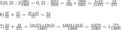 5)0,21 : 2 \frac{1891}{1900}= 0,21: \frac{5691}{1900}= \frac{21}{100} * \frac{1900}{5691} = \frac{1*19}{1*271} = \frac{19}{271} \\ \\ 6) \frac{27}{55}+ \frac{27}{55} = \frac{27+27}{55} = \frac{54}{55} \\ \\ 7) \frac{54}{55} + \frac{19}{271} = \frac{54*271+19*55}{14905} = \frac{14634+1045}{14905} = \frac{15679}{14905}= 1 \frac{774}{14905} \\