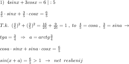 1)\; \; 4sinx+3cosx=6\; |:5\\\\ \frac{4}{5}\cdot sinx+ \frac{3}{5}\cdot cosx= \frac{6}{5}\\\\T.k.\; \; ( \frac{4}{5})^2 + (\frac{3}{5})^2= \frac{16}{25} + \frac{9}{25}=1 \; ,\; to \; \; \frac{4}{5}=cosa\; ,\; \frac{3}{5}=sina\; \to \\\\tga=\frac{3}{4} \; \; \Rightarrow \; \; a=arctg\frac{3}{4}\\\\cosa\cdot sinx+sina\cdot cosx= \frac{6}{5} \\\\sin(x+a)= \frac{6}{5} \ \textgreater \ 1\; \; \to \; \; net\; \; reshenij