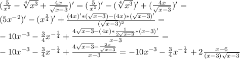 (\frac{5}{x^2}-\sqrt[4]{x^3}+\frac{4x}{\sqrt{x-3}})'=(\frac{5}{x^2})'-(\sqrt[4]{x^3})'+(\frac{4x}{\sqrt{x-3}})'=\\(5x^{-2})'-(x^{\frac{3}{4}})'+\frac{(4x)'*(\sqrt{x-3})-(4x)*(\sqrt{x-3})'}{(\sqrt{x-3})^2}}=\\-10x^{-3}-\frac{3}{4}x^{-\frac{1}{4}}+\frac{4\sqrt{x-3}-(4x)*\frac{1}{2\sqrt{x-3}}*(x-3)'}{x-3}=\\-10x^{-3}-\frac{3}{4}x^{-\frac{1}{4}}+\frac{4\sqrt{x-3}-\frac{2x}{\sqrt{x-3}}}{x-3}=-10x^{-3}-\frac{3}{4}x^{-\frac{1}{4}}+2\frac{x-6}{(x-3)\sqrt{x-3}}