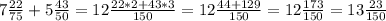 7 \frac{22}{75}+5 \frac{43}{50}=12 \frac{22*2+43*3}{150}=12 \frac{44+129}{150}=12 \frac{173}{150}=13 \frac{23}{150}