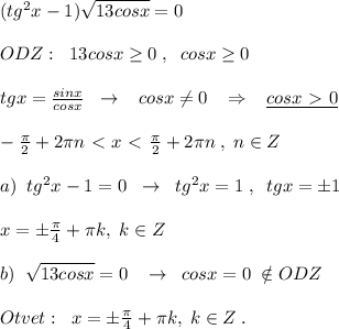 (tg^2x-1)\sqrt{13cosx}=0\\\\ODZ:\; \; 13cosx \geq 0\; ,\; \; cosx \geq 0\\\\tgx= \frac{sinx}{cosx} \; \; \to \; \; \; cosx\ne 0\; \; \; \Rightarrow \; \; \; \underline {cosx\ \textgreater \ 0}\\\\- \frac{\pi }{2}+2\pi n\ \textless \ x\ \textless \ \frac{\pi }{2}+2\pi n\; ,\; n\in Z \\\\a)\; \; tg^2x-1=0\; \; \to \; \; tg^2x=1\; ,\; \; tgx=\pm 1\\\\x=\pm \frac{\pi}{4}+\pi k,\; k\in Z\\\\b)\; \; \sqrt{13cosx}=0\; \; \; \to \; \; cosx=0\; \notin ODZ\\\\Otvet:\; \; x=\pm \frac{\pi}{4}+\pi k,\; k\in Z\; .