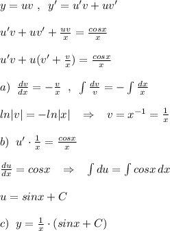 y=uv\; ,\; \; y'=u'v+uv'\\\\u'v+uv'+\frac{uv}{x}= \frac{cosx}{x} \\\\u'v+u(v'+\frac{v}{x})= \frac{cosx}{x} \\\\a)\; \; \frac{dv}{dx} =-\frac{v}{x} \; \; ,\; \; \int \frac{dv}{v} =-\int \frac{dx}{x} \\\\ln|v|=-ln|x|\; \; \; \Rightarrow \; \; \; v=x^{-1}=\frac{1}{x}\\\\b)\; \; u'\cdot \frac{1}{x} = \frac{cosx}{x} \\\\ \frac{du}{dx} =cosx\; \; \; \Rightarrow \; \; \; \int du=\int cosx\, dx\\\\u=sinx+C\\\\c)\; \; y=\frac{1}{x}\cdot (sinx+C)