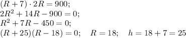 (R+7)\cdot2R=900;\\&#10;2R^2+14R-900=0;\\&#10;R^2+7R-450=0;\\&#10;(R+25)(R-18)=0;\quad R=18;\quad h=18+7=25