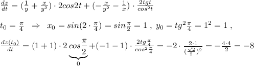 \frac{dz}{dt}=(\frac{1}{y} +\frac{x}{y^2})\cdot 2cos2t+(-\frac{x}{y^2}-\frac{1}{x})\cdot \frac{2tgt}{cos^2t} \\\\t_0= \frac{\pi }{4}\; \; \Rightarrow \; \; x_0=sin(2\cdot \frac{\pi}{4})=sin\frac{\pi}{2}=1\; ,\; y_0=tg^2\frac{\pi}{4}=1^2=1\; ,\\\\ \frac{dz(t_0)}{dt} =(1+1)\cdot 2\underbrace {cos\frac{\pi}{2}}_{0}+(-1-1)\cdot \frac{2tg\frac{\pi}{4}}{cos^2\frac{\pi}{4}} =-2\cdot \frac{2\cdot 1}{(\frac{\sqrt2}{2})^2} = -\frac{4\cdot 4}{2} =-8