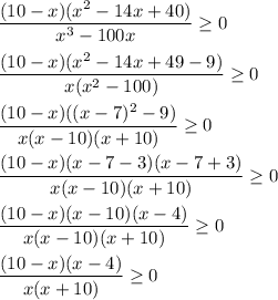 \dfrac{(10 - x)(x^2 - 14x + 40)}{x^3 - 100x} \geq 0 \\ \\ &#10; \dfrac{(10 - x)(x^2 - 14x + 49 - 9)}{x(x^2 - 100)} \geq 0 \\ \\ &#10; \dfrac{(10 - x)((x - 7)^2 - 9)}{x(x - 10)(x + 10)} \geq 0 \\ \\ &#10; \dfrac{(10 - x)(x - 7 - 3)(x - 7 + 3)}{x(x - 10)(x + 10)} \geq 0 \\ \\ &#10; \dfrac{(10 - x)(x - 10)(x - 4)}{x(x - 10)(x + 10)} \geq 0 \\ \\ &#10; \dfrac{(10 - x)(x - 4)}{x(x + 10)} \geq 0