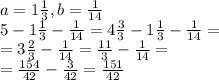 a= 1 \frac{1}{3}, b= \frac{1}{14} \\ 5-1 \frac{1}{3}- \frac{1}{14}=4 \frac{3}{3}-1 \frac{1}{3}- \frac{1}{14}= \\ =3 \frac{2}{3}- \frac{1}{14}= \frac{11}{3}- \frac{1}{14}= \\ = \frac{154}{42}- \frac{3}{42}= \frac{151}{42}