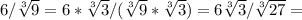 6/ \sqrt[3]{9} =6* \sqrt[3]{3} /( \sqrt[3]{9} * \sqrt[3]{3} )=6 \sqrt[3]{3} / \sqrt[3]{27} =