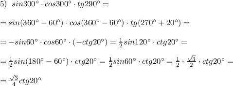 5)\; \; sin300^\circ \cdot cos300^\circ \cdot tg290^\circ =\\\\=sin(360^\circ -60^\circ )\cdot cos(360^\circ -60^\circ )\cdot tg(270^\circ +20^\circ )=\\\\=-sin60^\circ \cdot cos60^\circ \cdot (-ctg20^\circ )=\frac{1}{2}sin120^\circ \cdot ctg20^\circ =\\\\=\frac{1}{2}sin(180^\circ -60^\circ )\cdot ctg20^\circ =\frac{1}{2}sin60^\circ \cdot ctg20^\circ =\frac{1}{2}\cdot \frac{\sqrt3}{2}\cdot ctg20^\circ =\\\\=\frac{\sqrt3}{4}\cdor ctg20^\circ