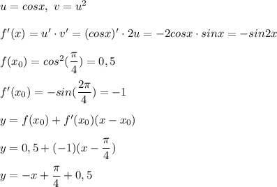 u = cosx, \ v = u^2 \\ \\ &#10;f'(x) = u' \cdot v' = (cosx)' \cdot 2u = -2cosx \cdot sinx = -sin2x \\ \\ &#10;f(x_0) = cos^2( \dfrac{ \pi }{4}) = 0,5 \\ \\ &#10;f'(x_0) = -sin( \dfrac{2 \pi }{4} ) = -1 \\ \\ &#10;y = f(x_0) + f'(x_0)(x - x_0) \\ \\ &#10;y = 0,5+ (-1)(x - \dfrac{ \pi }{4} ) \\ \\ &#10;y = -x + \dfrac{ \pi }{4} + 0,5