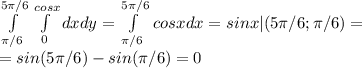 \int\limits^{5 \pi /6}_{ \pi /6} \, \int\limits^{cosx}_0 {dxdy}= \int\limits^{5 \pi /6}_{ \pi /6} \, {cosxdx}={sinx}|({5 \pi /6; \pi /6})= \\ =sin(5 \pi /6)-sin( \pi /6)=0