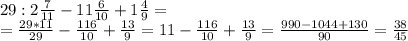 29:2 \frac{7}{11} -11 \frac{6}{10} +1 \frac{4}{9}= \\&#10;= \frac{29*11}{29} - \frac{116}{10}+ \frac{13}{9} =11- \frac{116}{10}+ \frac{13}{9} = \frac{990-1044+130}{90} = \frac{38}{45}