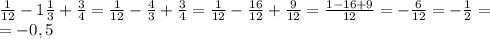 \frac{1}{12}-1 \frac13+ \frac34= \frac{1}{12}- \frac43+ \frac34= \frac{1}{12}- \frac{16}{12}+ \frac{9}{12}= \frac{1-16+9}{12}=- \frac{6}{12}=- \frac12=\\=-0,5