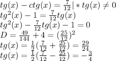 tg(x) - ctg(x) = \frac{7}{12} |*tg(x) \neq0 \\tg^2(x) - 1 = \frac{7}{12}tg(x)\\tg^2(x) - \frac{7}{12}tg(x) - 1 = 0\\D = \frac{49}{144} + 4 = (\frac{25}{12})^2\\tg(x) = \frac{1}{2}(\frac{7}{12} + \frac{25}{12}) = \frac{29}{24}\\tg(x) = \frac{1}{2}(\frac{7}{12} - \frac{25}{12}) = -\frac{3}{4}