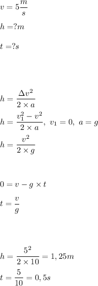 \displaystyle v=5\frac ms\\ \\&#10;h=?m\\ \\&#10;t=?s\\ \\ \\ \\ \\&#10;h=\frac{\Delta v^2}{2\times a}\\ \\&#10;h=\frac{v_1^2-v^2}{2\times a},~v_1=0,~a=g\\ \\&#10;h=\frac{v^2}{2\times g}\\ \\ \\ \\&#10;0=v-g\times t\\ \\&#10;t=\frac{v}{g}\\ \\ \\ \\ \\&#10;h=\frac{5^2}{2\times 10}=1,25m\\ \\&#10;t=\frac{5}{10}=0,5s&#10;