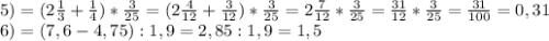 5)=(2\frac{1}{3} +\frac{1}{4} )*\frac{3}{25} =(2\frac{4}{12} +\frac{3}{12} )*\frac{3}{25} =2\frac{7}{12} *\frac{3}{25} =\frac{31}{12} *\frac{3}{25} =\frac{31}{100} =0,31\\ 6)=(7,6-4,75):1,9=2,85:1,9=1,5