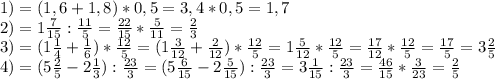 1) =(1,6+1,8)*0,5=3,4*0,5=1,7\\ 2)=1\frac{7}{15} :\frac{11}{5} =\frac{22}{15} *\frac{5}{11} =\frac{2}{3} \\ 3)=(1\frac{1}{4} +\frac{1}{6} )*\frac{12}{5} =(1\frac{3}{12} +\frac{2}{12})*\frac{12}{5} =1\frac{5}{12} *\frac{12}{5} =\frac{17}{12} *\frac{12}{5} =\frac{17}{5} =3\frac{2}{5} \\ 4)=(5\frac{2}{5} -2\frac{1}{3} ):\frac{23}{3} =(5\frac{6}{15} -2\frac{5}{15} ):\frac{23}{3} =3\frac{1}{15} :\frac{23}{3} =\frac{46}{15}*\frac{3}{23} =\frac{2}{5} \\