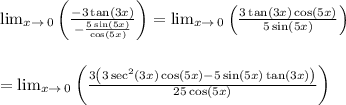 \lim _{x\to \:0}\left(\frac{-3\tan \left(3x\right)}{-\frac{5\sin \left(5x\right)}{\cos \left(5x\right)}}\right)=\lim _{x\to \:0}\left(\frac{3\tan \left(3x\right)\cos \left(5x\right)}{5\sin \left(5x\right)}\right) \\ \\ \\ =\lim _{x\to \:0}\left(\frac{3\left(3\sec ^2\left(3x\right)\cos \left(5x\right)-5\sin \left(5x\right)\tan \left(3x\right)\right)}{25\cos \left(5x\right)}\right) \\ \\ \\