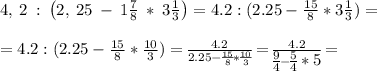 4,\:2\::\:\left(2,\:25\:-\:1\frac{7}{8}\:*\:3\frac{1}{3}\right)= 4.2:(2.25- \frac{15}{8} *3 \frac{1}{3} )= \\ \\ =4.2:(2.25 - \frac{15}{8} * \frac{10}{3})= \big{ \frac{4.2}{2.25- \frac{15}{8}* \frac{10}{3} } } = \big{ \frac{4.2}{\big{ \frac{9}{4}}- \big{\frac{5}{4}*5 }} }= \\ \\