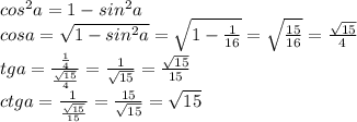 cos^2a=1-sin^2a \\cosa=\sqrt{1-sin^2a}=\sqrt{1- \frac{1}{16}}=\sqrt{ \frac{15}{16} }= \frac{\sqrt{15}}{4} \\tga= \frac{ \frac{1}{4} }{\frac{\sqrt{15}}{4} } = \frac{1}{\sqrt{15}} = \frac{\sqrt{15}}{15} \\ctga= \frac{1}{ \frac{\sqrt{15}}{15}} = \frac{15}{\sqrt{15}} =\sqrt{15}