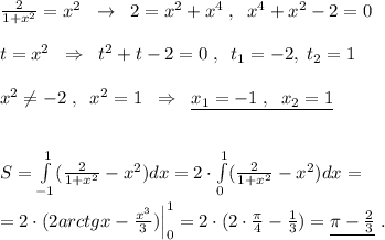 \frac{2}{1+x^2} =x^2\; \; \to \; \; 2=x^2+x^4\; ,\; \; x^4+x^2-2=0\\\\t=x^2\; \; \Rightarrow \; \; t^2+t-2=0\; ,\; \; t_1=-2,\; t_2=1\\\\x^2\ne -2\; ,\; \; x^2=1\; \; \Rightarrow \; \; \underline {x_1=-1\; ,\; \; x_2=1}\\\\\\S=\int \limits _{-1}^1(\frac{2}{1+x^2}-x^2)dx=2\cdot \int\limits _0^1( \frac{2}{1+x^2} -x^2)dx=\\\\=2\cdot (2arctgx-\frac{x^3}{3})\Big |_0^1=2\cdot (2\cdot \frac{\pi}{4}-\frac{1}{3})=\underline {\pi -\frac{2}{3}}\; .