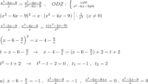 \frac{x^2-6x-9}{x}=\frac{x^2-4x-9}{x^2-6x-9}\; \; ,\; \; \; \; ODZ:\; \left \{ {{x\ne 0} \atop {x^2-6x-9\ne 0}} \right.\\\\(x^2-6x-9)^2=x\cdot (x^2-4x-9)\; \Big |\cdot \frac{1}{x^2}\; \; (x\ne 0)\\\\\frac{x^2-6x-9}{x}\cdot \frac{x^2-6x-9}{x}=\frac{x(x^2-4x-9)}{x^2}\\\\\Big (x-6-\frac{9}{x}\Big )^2=x-4-\frac{9}{x}\\\\t=x-6-\frac{9}{x}\; \; \to \; \; \; x-4-\frac{9}{x}=(x-6-\frac{9}{x})+2=t+2\\\\t^2=t+2\; \; \; \to \; \; \; t^2-t-2=0\; ,\; \; t_1=-1\; ,\; \; t_2=2\\\\\\a)\; \; x-6-\frac{9}{x}=-1\; ,\; \; \frac{x^2-6x-9}{x}=-1\; \; ,\; \; \frac{x^2-6x-9+x}{x}=0\; ,\; \frac{x^2-5x-9}{x}=0