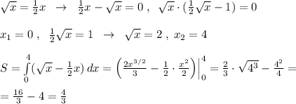 \sqrt{x} = \frac{1}{2}x\; \; \to \; \; \frac{1}{2} x- \sqrt{x} =0\; ,\; \; \sqrt{x} \cdot (\frac{1}{2}\sqrt{x}-1)=0\\\\x_1=0\; ,\; \; \frac{1}{2} \sqrt{x} =1\; \; \to \; \; \sqrt{x} =2\; ,\; x_2=4\\\\S= \int\limits^4_0 ( \sqrt{x} - \frac{1}{2} x) \, dx =\Big (\frac{2x^{3/2}}{3}-\frac{1}{2}\cdot \frac{x^2}{2}\Big )\Big |_0^4 = \frac{2}{3}\cdot \sqrt{4^3} -\frac{4^2}{4}=\\\\=\frac{16}{3}-4=\frac{4}{3}